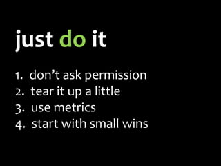 just do it
1. don’t ask permission
2. tear it up a little
3. use metrics
4. start with small wins
 