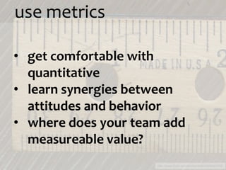 use metrics

• get comfortable with
  quantitative
• learn synergies between
  attitudes and behavior
• where does your team add
  measureable value?
                     http://www.flickr.com/photos/iliahi/2606645766/
 