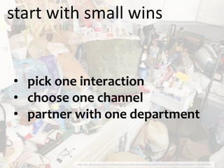 start with small wins


• pick one interaction
• choose one channel
• partner with one department


         http://tlc.discovery.com/tv/hoarding-buried-alive/slideshows/before-and-after-episodes-1-4-02.html
 
