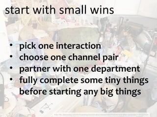 start with small wins http://tlc.discovery.com/tv/hoarding-buried-alive/slideshows/before-and-after-episodes-1-4-02.html pick one interaction choose one channel pair partner with one department fully complete some tiny things before starting any big things 