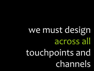 we must design  across all  touchpoints and channels 