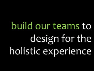 build our teams  to design for the holistic experience 