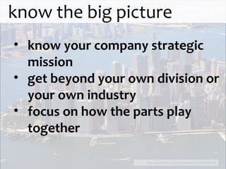 know the big picture http://www.flickr.com/photos/aatemu/4784742636/ know your company strategic mission get beyond your own division or your own industry focus on how the parts play together 