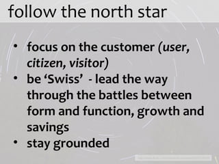 follow the north star http://www.flickr.com/photos/brunmarde/4264215019/ focus on the customer  (user, citizen, visitor) be ‘Swiss’  - lead the way through the battles between form and function, growth and savings stay grounded 