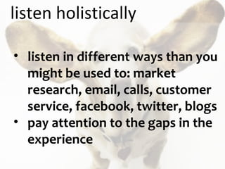 listen holistically listen in different ways than you might be used to: market research, email, calls, customer service, facebook, twitter, blogs pay attention to the gaps in the experience 