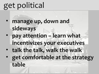 get political manage up, down and  sideways pay attention – learn what incentivizes your executives talk the talk, walk the walk get comfortable at the strategy table 