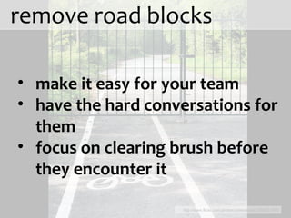 remove road blocks http://www.flickr.com/photos/cyberslayer/3556721606 make it easy for your team have the hard conversations for them focus on clearing brush before they encounter it 