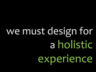 we must design for a  holistic experience 