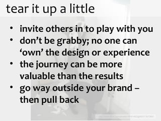tear it up a little http://www.flickr.com/photos/18161462@N00/73573681 invite others in to play with you don’t be grabby; no one can ‘own’ the design or experience the journey can be more valuable than the results go way outside your brand – then pull back 