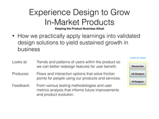 Experience Design to Launch 
New Product Initiatives 
Innovation, Research and Development Exploring New Businesses
• How we identify, research, validate, design and
develop new product solutions for the business
Looks at: 
 
Produces: 
 
Feedback:
Receives the Business Proposal, Understands The
Market Opportunity, Learns the Product User and/or
Target Customer, and making sense of all Existing Data.
Customer Proﬁle, Journey Maps and other
understandings. Later, designs solutions for proof-of-
concept prototypes, tests and validate assumptions
User Tests and Product Optimization results that informs
future research
CORE XD TEAM
UX Designer
UI Designer
Researcher
UI Prototyper
 