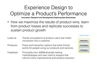 Experience Design to Grow 
In-Market Products 
Keeping the Product Business Aﬂoat
• How we practically apply learnings into validated
design solutions to yield sustained growth in
business
CORE XD TEAM
UX Designer
UI Designer
Researcher
Looks at: 
Produces: 
Feedback:
Trends and patterns of users within the product so
we can better redesign features for user beneﬁt.
Flows and interaction options that solve friction
points for people using our products and services.
From various testing methodologies and user
metrics analysis that informs future improvements
and product evolution.
 