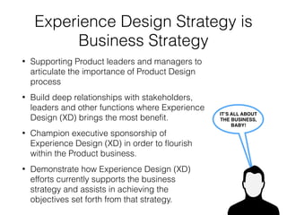 Experience Design Evangelism
for Product Success
• Promoting the concept of UX in general.
• Training leaders and managers in both the
theory of Experience Design and the
beneﬁts of a UX approach to Product wins.
• Aligning Experience Design work now and
in the future with the companies goals.
• Ensuring that Experience Design is an
agenda item when it is relevant.
TELL ME… 
ARE YOU
EXPERIENCED?
 