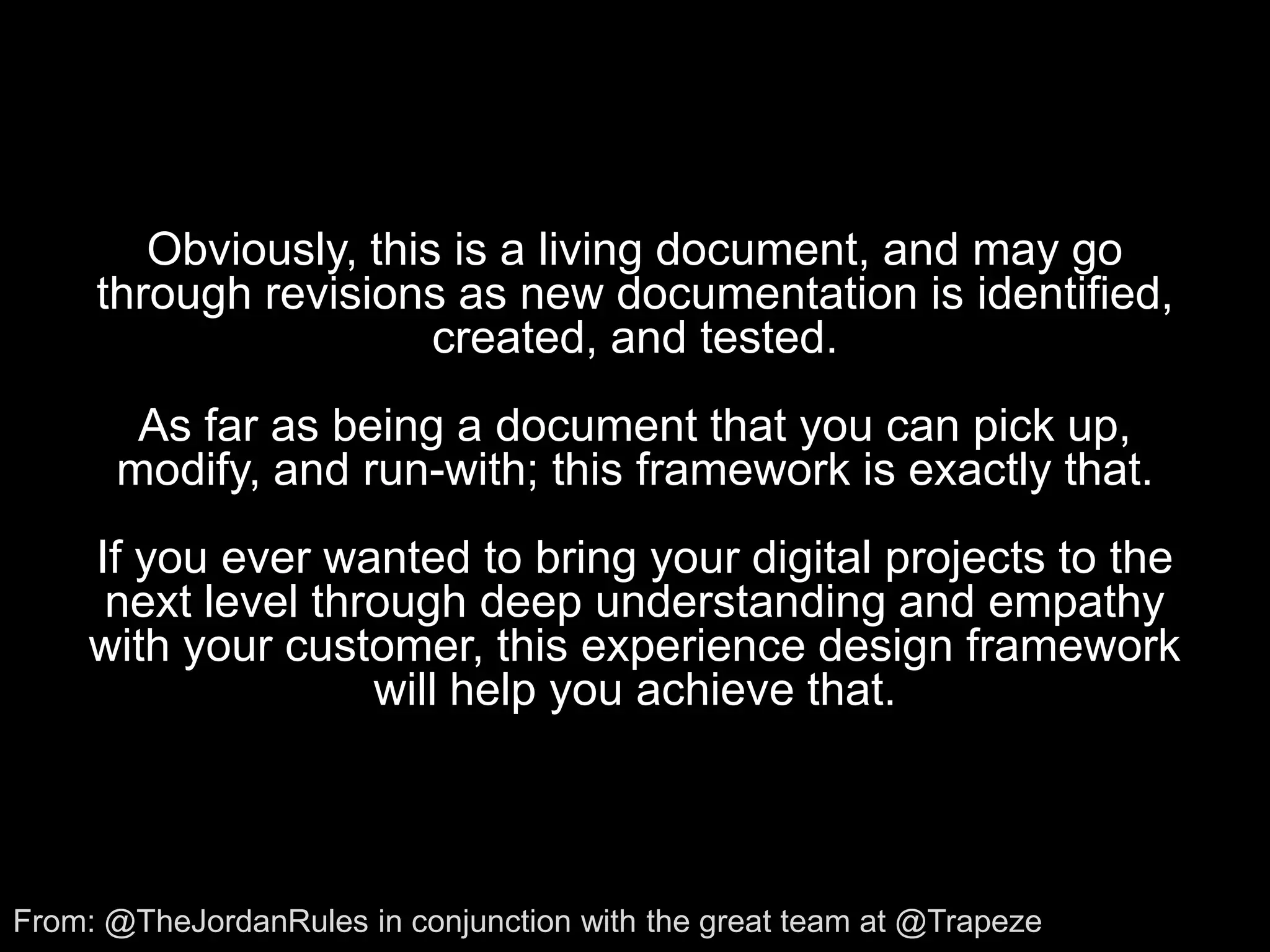 Obviously, this is a living document, and may go through revisions as new documentation is identified, created, and tested.As far as being a document that you can pick up, modify, and run-with; this framework is exactly that. If you ever wanted to bring your digital projects to the next level through deep understanding and empathy with your customer, this experience design framework will help you achieve that.From: @TheJordanRules in conjunction with the great team at @Trapeze