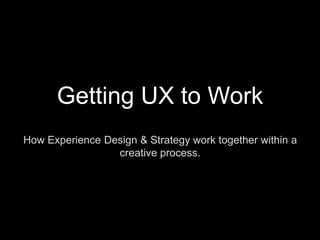 Getting UX to Work How Experience Design & Strategy work together within a creative process. 