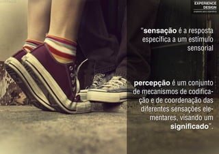 “sensação é a resposta
específica a um estímulo
sensorial
percepção é um conjunto
de mecanismos de codifica-
ção e de coordenação das
diferentes sensações ele-
mentares, visando um
significado”.
EXPERIENCE
DESIGN
projetando para a experiência
 