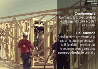 Contingência
Eventualidade, possibilidade
de que alguma coisa aconte-
ça ou não.
Causalidade
Relação entre um evento A (a
causa) e um segundo even-
to B (o efeito), provido que
o segundo evento seja uma
consequência do primeiro
EXPERIENCE
DESIGN
projetando para a experiência
 