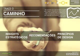 CAMINHO
TRACE O No momento que você concebe um plano
para mapear o customer journey, é preciso
traçar um caminho para resultados apos-
síveis​​. Os takeaways sinalizam o caminho
que você está recomendando para a orga-
nização seguir.
EXPERIENCE
DESIGN
projetando para a experiência
EXPERIÊNCIA
MAPEANDO AMODELO DA
INSIGHTS
ESTRATÉGICOS
RECOMENDAÇÕES PRINCÍPIOS
DE DESIGN
 