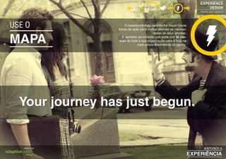 MAPA
Your journey has just begun.
USE O O experience map permite-lhe traçar novas
linhas de ação para melhor atender as necessi-
dades de seus clientes.
É também um símbolo que pode unir as pes-
soas de toda a sua organização para o foco na
mais ampla experiência do cliente.
EXPERIENCE
DESIGN
projetando para a experiência
EXPERIÊNCIA
MAPEANDO AMODELO DA
 