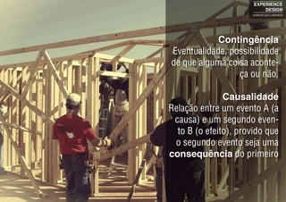 Contingência
Eventualidade, possibilidade
de que alguma coisa aconte-
ça ou não.
Causalidade
Relação entre um evento A (a
causa) e um segundo even-
to B (o efeito), provido que
o segundo evento seja uma
consequência do primeiro
EXPERIENCE
DESIGN
projetando para a experiência
 