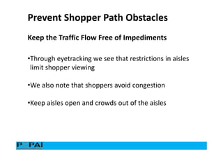 Keep the Traffic Flow Free of Impediments
Prevent Shopper Path Obstacles
•Through eyetracking we see that restrictions in aisles
limit shopper viewing
•We also note that shoppers avoid congestion
•Keep aisles open and crowds out of the aisles
 