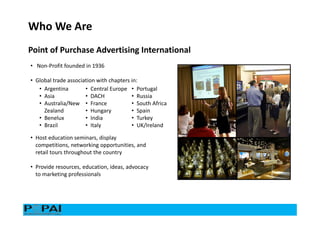 • Non-Profit founded in 1936
• Global trade association with chapters in:
• Argentina
• Asia
• Australia/New
Zealand
• Benelux
• Brazil
• Central Europe
• DACH
• France
• Hungary
• India
• Italy
• Portugal
• Russia
• South Africa
• Spain
• Turkey
• UK/Ireland
• Host education seminars, display
competitions, networking opportunities, and
retail tours throughout the country
• Provide resources, education, ideas, advocacy
to marketing professionals
Who We Are
Point of Purchase Advertising International
 