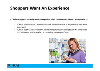 Shoppers Want An Experience
• Today shoppers not only want an experience but they want to interact with products:
• POPAI’s 2012 Grocery Channel Research found that 66% of all products held were
purchased
• POPAI’s 2014 Mass Merchant Channel Research found that 56% of the time when
product was a held a product in the category was purchased
 