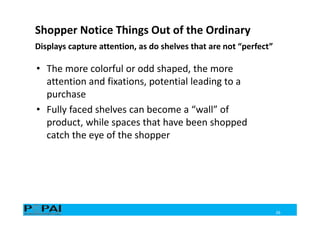 Displays capture attention, as do shelves that are not “perfect”
26
• The more colorful or odd shaped, the more
attention and fixations, potential leading to a
purchase
• Fully faced shelves can become a “wall” of
product, while spaces that have been shopped
catch the eye of the shopper
Shopper Notice Things Out of the Ordinary
 