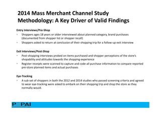 Entry Interviews/Pre-Shop
• Shoppers ages 18 years or older interviewed about planned category, brand purchases
(documented from shopper list or shopper recall)
• Shoppers asked to return at conclusion of their shopping trip for a follow-up exit interview
Exit Interviews/Post-Shop
• Post-shopping interviews probed on items purchased and shopper perceptions of the store’s
shopability and attitudes towards the shopping experience
• Register receipts were scanned to capture and code all purchase information to compare reported
pre-store planned items and actual purchases
Eye-Tracking
• A sub-set of shoppers in both the 2012 and 2014 studies who passed screening criteria and agreed
to wear eye-tracking were asked to embark on their shopping trip and shop the store as they
normally would.
2014 Mass Merchant Channel Study
Methodology: A Key Driver of Valid Findings
 