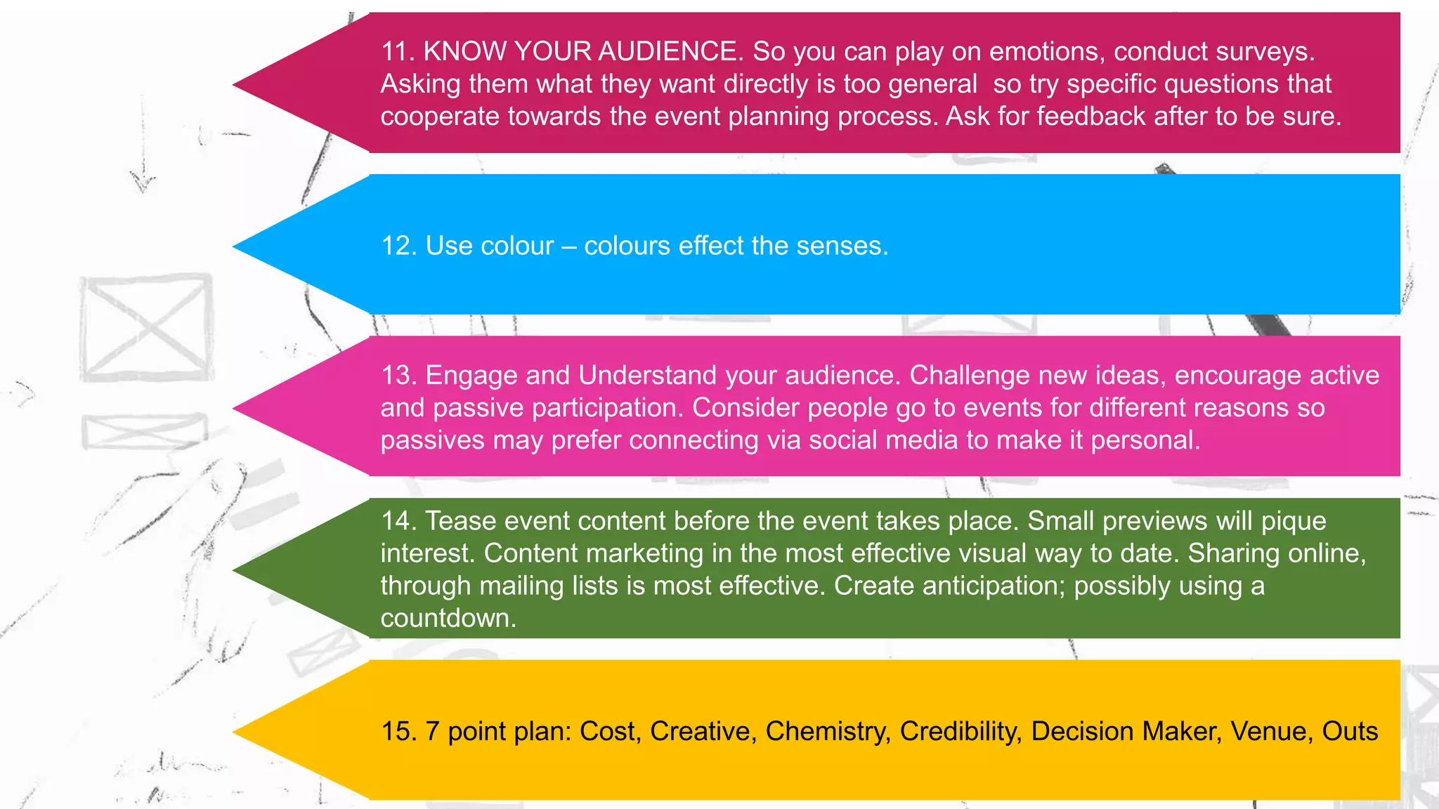 11. KNOW YOUR AUDIENCE. So you can play on emotions, conduct surveys.
Asking them what they want directly is too general so try specific questions that
cooperate towards the event planning process. Ask for feedback after to be sure.
12. Use colour – colours effect the senses.
13. Engage and Understand your audience. Challenge new ideas, encourage active
and passive participation. Consider people go to events for different reasons so
passives may prefer connecting via social media to make it personal.
14. Tease event content before the event takes place. Small previews will pique
interest. Content marketing in the most effective visual way to date. Sharing online,
through mailing lists is most effective. Create anticipation; possibly using a
countdown.
15. 7 point plan: Cost, Creative, Chemistry, Credibility, Decision Maker, Venue, Outs
 
