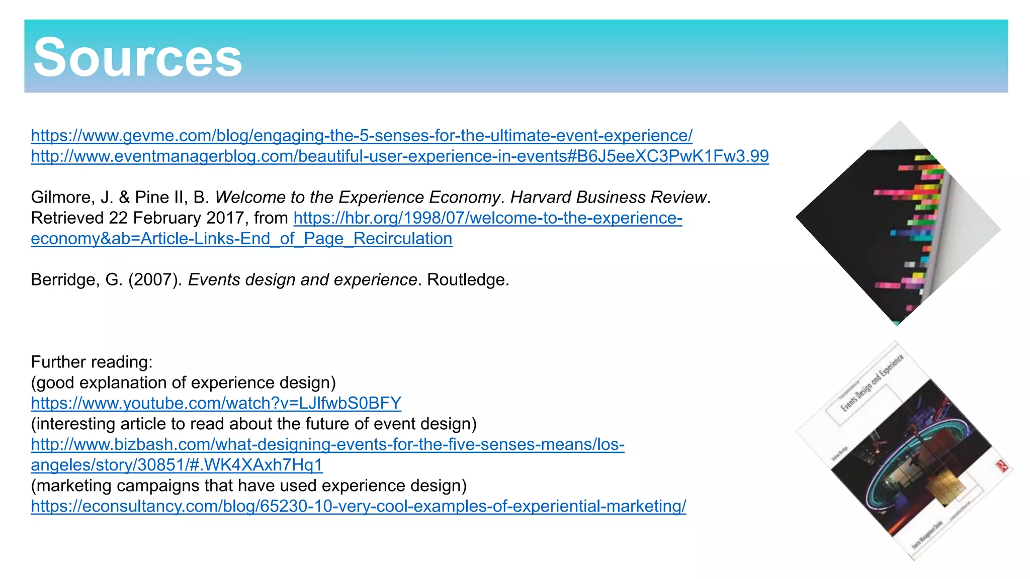 Sources
https://www.gevme.com/blog/engaging-the-5-senses-for-the-ultimate-event-experience/
http://www.eventmanagerblog.com/beautiful-user-experience-in-events#B6J5eeXC3PwK1Fw3.99
Gilmore, J. & Pine II, B. Welcome to the Experience Economy. Harvard Business Review.
Retrieved 22 February 2017, from https://hbr.org/1998/07/welcome-to-the-experience-
economy&ab=Article-Links-End_of_Page_Recirculation
Berridge, G. (2007). Events design and experience. Routledge.
Further reading:
(good explanation of experience design)
https://www.youtube.com/watch?v=LJlfwbS0BFY
(interesting article to read about the future of event design)
http://www.bizbash.com/what-designing-events-for-the-five-senses-means/los-
angeles/story/30851/#.WK4XAxh7Hq1
(marketing campaigns that have used experience design)
https://econsultancy.com/blog/65230-10-very-cool-examples-of-experiential-marketing/
 
