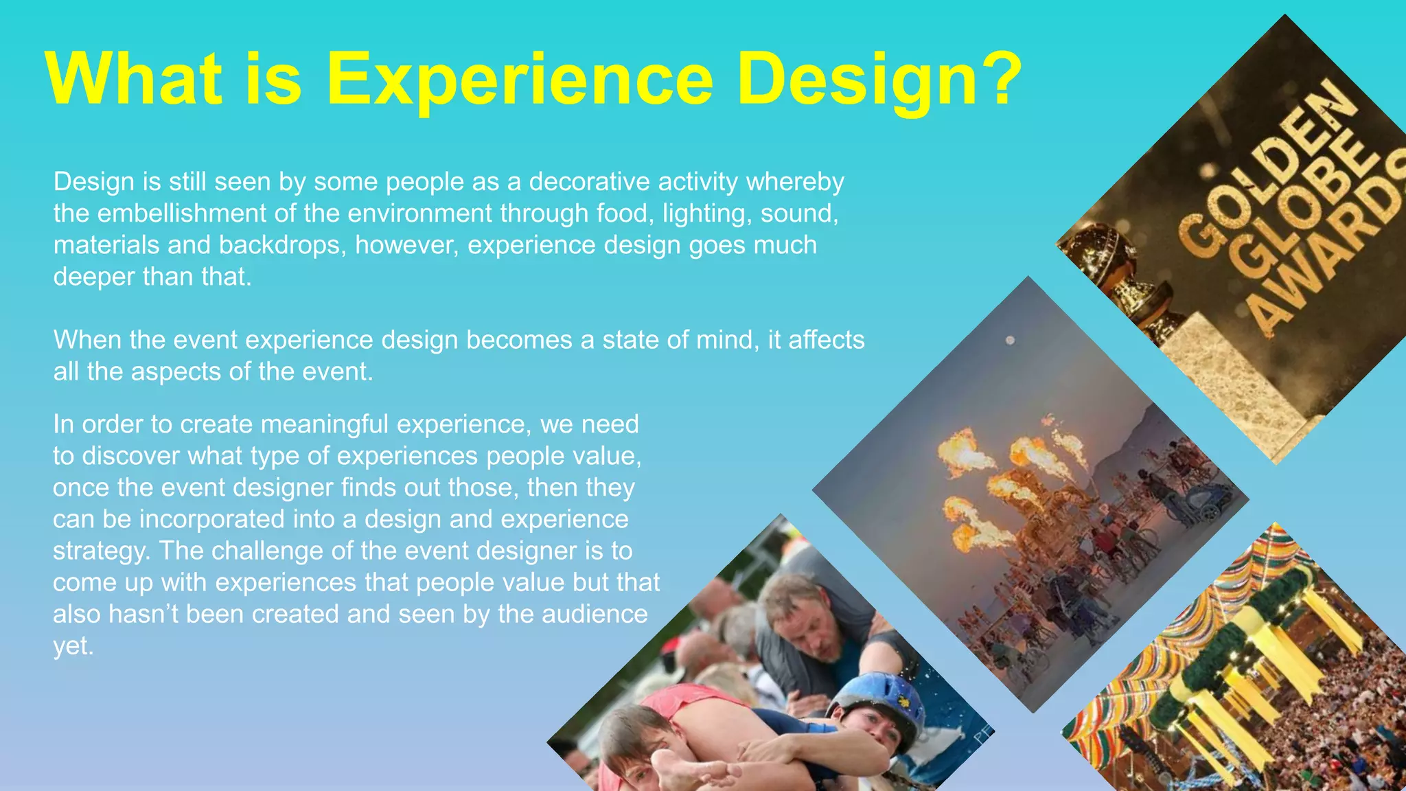 What is Experience Design?
Design is still seen by some people as a decorative activity whereby
the embellishment of the environment through food, lighting, sound,
materials and backdrops, however, experience design goes much
deeper than that.
When the event experience design becomes a state of mind, it affects
all the aspects of the event.
In order to create meaningful experience, we need
to discover what type of experiences people value,
once the event designer finds out those, then they
can be incorporated into a design and experience
strategy. The challenge of the event designer is to
come up with experiences that people value but that
also hasn’t been created and seen by the audience
yet.
 