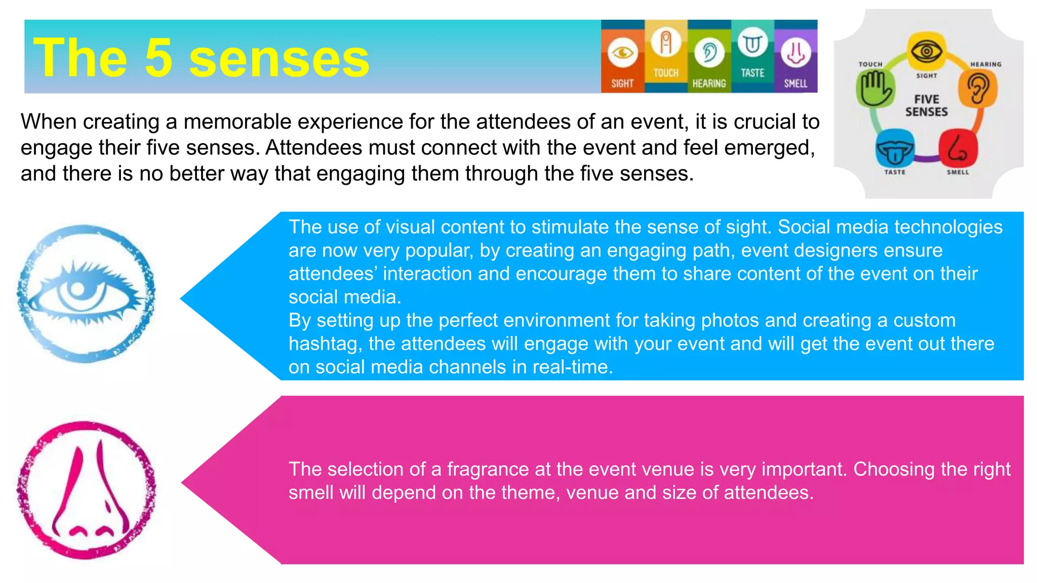 The 5 senses
When creating a memorable experience for the attendees of an event, it is crucial to
engage their five senses. Attendees must connect with the event and feel emerged,
and there is no better way that engaging them through the five senses.
The use of visual content to stimulate the sense of sight. Social media technologies
are now very popular, by creating an engaging path, event designers ensure
attendees’ interaction and encourage them to share content of the event on their
social media.
By setting up the perfect environment for taking photos and creating a custom
hashtag, the attendees will engage with your event and will get the event out there
on social media channels in real-time.
The selection of a fragrance at the event venue is very important. Choosing the right
smell will depend on the theme, venue and size of attendees.
 