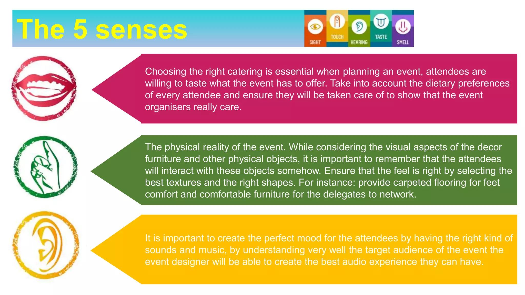 The 5 senses
Choosing the right catering is essential when planning an event, attendees are
willing to taste what the event has to offer. Take into account the dietary preferences
of every attendee and ensure they will be taken care of to show that the event
organisers really care.
It is important to create the perfect mood for the attendees by having the right kind of
sounds and music, by understanding very well the target audience of the event the
event designer will be able to create the best audio experience they can have.
The physical reality of the event. While considering the visual aspects of the decor
furniture and other physical objects, it is important to remember that the attendees
will interact with these objects somehow. Ensure that the feel is right by selecting the
best textures and the right shapes. For instance: provide carpeted flooring for feet
comfort and comfortable furniture for the delegates to network.
 