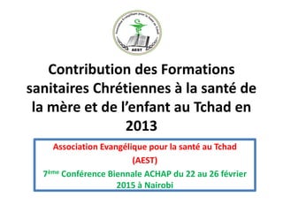 Contribution des Formations
sanitaires Chrétiennes à la santé de
la mère et de l’enfant au Tchad en
2013
Association Evangélique pour la santé au Tchad
(AEST)
7ème Conférence Biennale ACHAP du 22 au 26 février
2015 à Nairobi
 