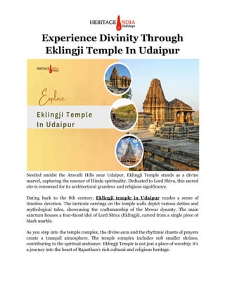 Experience Divinity Through
Eklingji Temple In Udaipur
Nestled amidst the Aravalli Hills near Udaipur, Eklingji Temple stands as a divine
marvel, capturing the essence of Hindu spirituality. Dedicated to Lord Shiva, this sacred
site is renowned for its architectural grandeur and religious significance.
Dating back to the 8th century, Eklingji temple in Udaipur exudes a sense of
timeless devotion. The intricate carvings on the temple walls depict various deities and
mythological tales, showcasing the craftsmanship of the Mewar dynasty. The main
sanctum houses a four-faced idol of Lord Shiva (Eklingji), carved from a single piece of
black marble.
As you step into the temple complex, the divine aura and the rhythmic chants of prayers
create a tranquil atmosphere. The temple complex includes 108 smaller shrines,
contributing to the spiritual ambiance. Eklingji Temple is not just a place of worship; it's
a journey into the heart of Rajasthan's rich cultural and religious heritage.
 