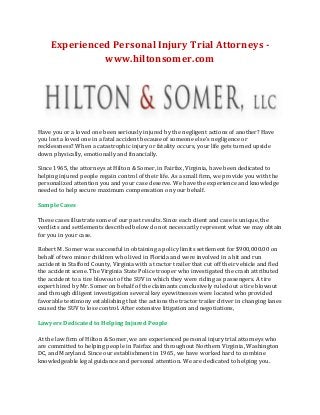 Experienced Personal Injury Trial Attorneys www.hiltonsomer.com

Have you or a loved one been seriously injured by the negligent actions of another? Have
you lost a loved one in a fatal accident because of someone else's negligence or
recklessness? When a catastrophic injury or fatality occurs, your life gets turned upside
down physically, emotionally and financially.
Since 1965, the attorneys at Hilton & Somer, in Fairfax, Virginia, have been dedicated to
helping injured people regain control of their life. As a small firm, we provide you with the
personalized attention you and your case deserve. We have the experience and knowledge
needed to help secure maximum compensation on your behalf.
Sample Cases
These cases illustrate some of our past results. Since each client and case is unique, the
verdicts and settlements described below do not necessarily represent what we may obtain
for you in your case.
Robert M. Somer was successful in obtaining a policy limits settlement for $900,000.00 on
behalf of two minor children who lived in Florida and were involved in a hit and run
accident in Stafford County, Virginia with a tractor trailer that cut off their vehicle and fled
the accident scene. The Virginia State Police trooper who investigated the crash attributed
the accident to a tire blowout of the SUV in which they were riding as passengers. A tire
expert hired by Mr. Somer on behalf of the claimants conclusively ruled out a tire blowout
and through diligent investigation several key eyewitnesses were located who provided
favorable testimony establishing that the actions the tractor trailer driver in changing lanes
caused the SUV to lose control. After extensive litigation and negotiations,
Lawyers Dedicated to Helping Injured People
At the law firm of Hilton & Somer, we are experienced personal injury trial attorneys who
are committed to helping people in Fairfax and throughout Northern Virginia, Washington
DC, and Maryland. Since our establishment in 1965, we have worked hard to combine
knowledgeable legal guidance and personal attention. We are dedicated to helping you.

 