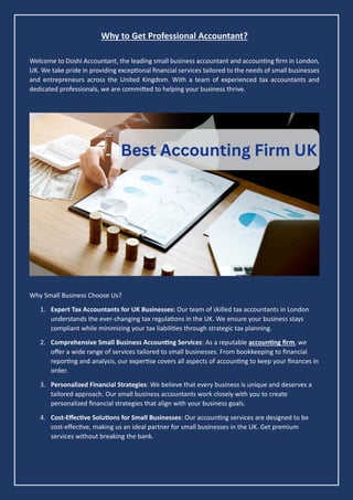 Why to Get Professional Accountant?
Welcome to Doshi Accountant, the leading small business accountant and accounting firm in London,
UK. We take pride in providing exceptional financial services tailored to the needs of small businesses
and entrepreneurs across the United Kingdom. With a team of experienced tax accountants and
dedicated professionals, we are committed to helping your business thrive.
Why Small Business Choose Us?
1. Expert Tax Accountants for UK Businesses: Our team of skilled tax accountants in London
understands the ever-changing tax regulations in the UK. We ensure your business stays
compliant while minimizing your tax liabilities through strategic tax planning.
2. Comprehensive Small Business Accounting Services: As a reputable accounting firm, we
offer a wide range of services tailored to small businesses. From bookkeeping to financial
reporting and analysis, our expertise covers all aspects of accounting to keep your finances in
order.
3. Personalized Financial Strategies: We believe that every business is unique and deserves a
tailored approach. Our small business accountants work closely with you to create
personalized financial strategies that align with your business goals.
4. Cost-Effective Solutions for Small Businesses: Our accounting services are designed to be
cost-effective, making us an ideal partner for small businesses in the UK. Get premium
services without breaking the bank.
 