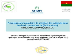 FForum de partage d'expériences des interventions auprès des groupes
spécifiques vulnérables et à haut risque au Burkina Faso (18 au 20 juin 2013)
organisée par le SP/CNLS-IST
Processus communautaire de sélection des indigents dans
les districts sanitaires de (Burkina Faso).
KADIO ,K.; RIDDE, V.; KAFANDO, Y.; BICABAKADIO ,K.; RIDDE, V.; KAFANDO, Y.; BICABA, A., A.
MINISTÈRE DE LAMINISTÈRE DE LA
SANTÉSANTÉ
(BURKINA FASO)(BURKINA FASO)
 