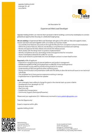  
     opptake	
  Holding	
  GmbH	
                                                                     	
  
	
   Leipziger	
  Str.	
  46	
  
     10117	
  Berlin	
  
       	
  
       	
  
       	
  
       	
  
       	
  


                                                                                                                                                                	
  
                                                                  Job	
  Description	
  for	
  	
     	
  
                                                                              	
                      	
  
                                                                                   	
  
                                                  Experienced	
  Web	
  Lead	
  Developer	
  	
  
	
  
	
                                                                                                    	
  
Opptake	
  Holding	
  GmbH	
  is	
  an	
  Internet	
  Start-­‐Up	
  based	
  in	
  Berlin	
  building	
  a	
  community	
  marketplace	
  to	
  connect	
  
                                                                                                               	
  
global/local	
  opportunities	
  focusing	
  on	
  a	
  dedicated	
  target	
  group.	
  
        	
                                                                                                     	
  
	
   	
  
We	
  are	
  seeking	
  an	
  Experienced	
  Web	
  Lead	
  Developer	
  who	
  gets	
  on	
  fire	
  with	
  our	
  idea	
  and	
  supports	
  vision,	
  
mission	
  and	
  team	
  and	
  work	
  together	
  with	
  us	
  to	
  realize	
  our	
  business	
  model:	
  
-­‐	
  	
  Successfully	
  drive	
  features	
  and	
  products	
  through	
  the	
  lifecycle	
  from	
  conception	
  to	
  launch	
  and	
  evaluation	
  
-­‐	
  	
  Define	
  the	
  product	
  features,	
  features	
  and	
  develop	
  a	
  comprehensive	
  architectural	
  roadmap	
  
-­‐	
  	
  Review	
  and	
  approve	
  the	
  beta	
  release	
  and	
  oversee	
  the	
  release	
  process	
  
-­‐	
  	
  Work	
  closely	
  with	
  the	
  design	
  team	
  on	
  product	
  implementation	
  
-­‐	
  	
  Identify	
  competitive	
  services,	
  technology	
  trends	
  and	
  opportunities	
  for	
  innovation	
  	
  
-­‐	
  	
  Assess	
  marketplace	
  obstacles	
  &	
  hurdles	
  for	
  success	
  
-­‐	
  	
  Have	
  social	
  network	
  to	
  potentially	
  hire	
  more	
  developers	
  and	
  act	
  in	
  a	
  team	
  lead	
  function	
  	
  
	
  
Required	
  profile	
  of	
  applicant:	
  
-­‐ Experience	
  in	
  programming	
  of	
  internet	
  platforms	
  and	
  product	
  management	
  
-­‐ RoR/Bootstrap/MVC/HTML5/CSS3/Apache/Linux/MySQL	
  Know	
  How/Experience	
  
-­‐ Demonstrated	
  success	
  defining	
  and	
  launching	
  products	
  to	
  market	
  
-­‐ Understanding	
  of	
  SEO	
  and	
  general	
  online	
  marketing	
  space	
  
-­‐ Strong	
  communication	
  and	
  presentation	
  skills	
  with	
  the	
  ability	
  to	
  describe	
  technical	
  issues	
  to	
  non-­‐technical	
  
           individuals	
  
-­‐ The	
  candidate	
  has	
  to	
  have	
  previous	
  experience	
  working	
  in	
  startups	
  
-­‐ English/German	
  or	
  Spanish/German	
  speaker	
  
	
  
We	
  offer:	
  
-­‐ Join	
  a	
  energetic	
  team	
  willing	
  to	
  change	
  for	
  good	
  in	
  the	
  internet	
  start-­‐up	
  scene	
  in	
  Berlin	
  
-­‐ Development	
  from	
  developer	
  to	
  CTO	
  
-­‐ Revenue	
  share	
  model	
  
-­‐ PlayTime	
  20%	
  
-­‐ Food/Drinks/Transportation	
  
-­‐ Community	
  Support	
  (Participant/Presenter)	
  
	
  
Please	
  send	
  your	
  application	
  (CV	
  +	
  References)	
  via	
  email	
  to	
  mario.paladini@opptake.com	
  
	
  
Take	
  the	
  Opportunity!	
  
	
  
Expect	
  a	
  response	
  within	
  48hs	
  
	
  
opptake	
  Holding	
  GmbH	
  




 Bankverbindung:	
                                                                     	
  
 Commerzbank	
  Berlin	
                                                               Sitz	
  der	
  Gesellschaft:	
  Berlin	
   	
  
 Konto	
  Nr.	
  3004025	
  /	
  00	
                                                  USt-­‐ID:	
  DE279679700	
  	
  
 BLZ	
  100	
  400	
  00	
                                                             Amtsgericht	
  	
  Charlottenburg	
  
 IBAN	
  DE06100400000300402500	
                                                      Handelsregister	
  Eintrag:	
  HRB	
  137065	
  B	
  
 SWIFT	
  	
  100	
  300402500	
                                                       Geschäftsführung:	
  Anja	
  Gnädig,	
  Mario	
  Paladini	
  
	
  
 