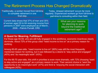 The Retirement Process Has Changed Dramatically What are  your  reasons for planning to work beyond the traditional retirement age? Traditionally, a worker moved from full-time to complete retirement in one  final step. Today, 'phased retirement' occurs far more regularly. Experienced workers go from full-time to part-time to consulting within their field.   Current data shows that 37% of men and 35% of women aged 55 to 64 receiving income from pensions in 2007 were employed as of March, 2008. - Patrick Purcell, CRS A Quest for Meaning, Fulfillment For those age 55-59, who are still fully engaged in the workforce, economic incentives clearly dominate. About 72% of this group cited “need income to live on” as a primary reason for working.  Among 60-65 year-olds, “need income to live on” (60%) was still the most frequently mentioned reason for working, but it was followed by a desire to “stay active and engaged” (45%) and “do meaningful work” (43%).  For the 66-70 year-olds, this shift in priorities is even more dramatic, with 72% choosing “want to stay active and engaged” as a primary reason to work. Their second choice is “want the opportunity to do meaningful work” (47%) and third is “enjoying the social interaction with colleagues (42%). 