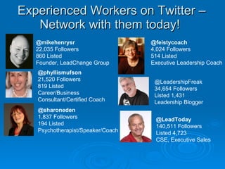 Experienced Workers on Twitter – Network with them today!  @mikehenrysr 22,035 Followers 860 Listed Founder, LeadChange Group @phyllismufson 21,520 Followers 819 Listed Career/Business Consultant/Certified Coach @feistycoach 4,024 Followers 514 Listed Executive Leadership Coach @LeadershipFreak 34,654 Followers Listed 1,431 Leadership Blogger @sharoneden 1,837 Followers 194 Listed Psychotherapist/Speaker/Coach @LeadToday 140,511 Followers Listed 4,723 CSE, Executive Sales 