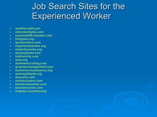 Job Search Sites for the Experienced Worker workforce50.com retirementjobs.com careersat50.monster.com fortyplus.org quintcareers.com experienceworks.org maturityworks.org seniorjobnet.com imdiversity.com aarp.org xtremerecruiting.com grayhairmanagement.com seniorserviceamerica.org seniorjobbank.org diversity.com retireecareers.com theretiredworker.com boomercareer.com hotjobs.com /diversity 