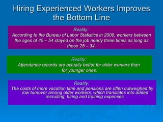 Hiring Experienced Workers Improves the Bottom Line Reality:  The costs of more vacation time and pensions are often outweighed by low turnover among older workers, which translates into added recruiting, hiring and training expenses. Reality:   According to the Bureau of Labor Statistics in 2008, workers between the ages of 45 – 54 stayed on the job nearly three times as long as those 25 – 34. Reality:   Attendance records are actually better for older workers than  for younger ones. 