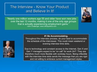 “ Nearly one million workers age 55 and older have won new jobs over the last 12 months, making it one of the only age groups that is actually experiencing employment gains.” -John Challenger, www.officepolitics.com The Interview - Know Your Product  and Believe In It! #1 Be Accommodating. Throughout the interview process, do your best to accommodate the schedule of the interviewer. This could mean weekend or evening interview time slots. Due to technology and constant access to the Internet, Gen X and Gen Y managers expect to be “on call” for work 24/7. They are therefore much more flexible with workday hours. Being inflexible with the interview time slots sends the message that you are rigid and not willing to embrace current management styles. 