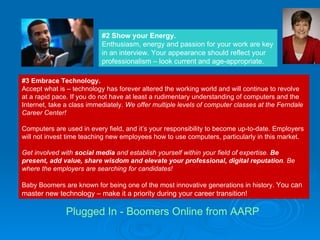 #3 Embrace Technology. Accept what is – technology has forever altered the working world and will continue to revolve at a rapid pace. If you do not have at least a rudimentary understanding of computers and the Internet, take a class immediately.  We offer multiple levels of computer classes at the Ferndale Career Center!  Computers are used in every field, and it’s your responsibility to become up-to-date. Employers will not invest time teaching new employees how to use computers, particularly in this market.  Get involved with  social media  and establish yourself within your field of expertise.  Be present, add value, share wisdom and elevate your professional, digital reputation . Be where the employers are searching for candidates! Baby Boomers are known for being one of the most innovative generations in history.  You can master new technology – make it a priority during your career transition!  #2 Show your Energy. Enthusiasm, energy and passion for your work are key in an interview. Your appearance should reflect your professionalism – look current and age-appropriate.  Plugged In - Boomers Online from AARP 