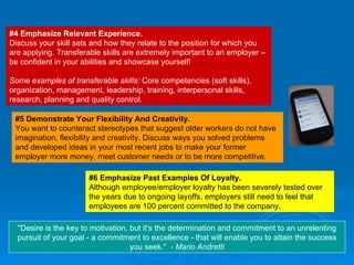 #4 Emphasize Relevant Experience. Discuss your skill sets and how they relate to the position for which you are applying. Transferable skills are extremely important to an employer – be confident in your abilities and showcase yourself!  Some examples of transferable skills:  Core competencies (soft skills), organization, management, leadership, training, interpersonal skills, research, planning and quality control. #5 Demonstrate Your Flexibility And Creativity. You want to counteract stereotypes that suggest older workers do not have imagination, flexibility and creativity. Discuss ways you solved problems and developed ideas in your most recent jobs to make your former employer more money, meet customer needs or to be more competitive. "Desire is the key to motivation, but it's the determination and commitment to an unrelenting pursuit of your goal - a commitment to excellence - that will enable you to attain the success you seek."  - Mario Andretti #6 Emphasize Past Examples Of Loyalty. Although employee/employer loyalty has been severely tested over the years due to ongoing layoffs, employers still need to feel that employees are 100 percent committed to the company. 