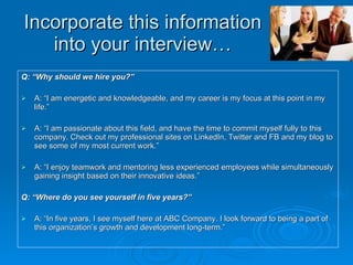 Incorporate this information into your interview… Q: “Why should we hire you?” A: “I am energetic and knowledgeable, and my career is my focus at this point in my life.”  A: “I am passionate about this field, and have the time to commit myself fully to this company. Check out my professional sites on LinkedIn, Twitter and FB and my blog to see some of my most current work.” A: “I enjoy teamwork and mentoring less experienced employees while simultaneously gaining insight based on their innovative ideas.” Q:   “Where do you see yourself in five years?” A: “In five years, I see myself here at ABC Company. I look forward to being a part of this organization’s growth and development long-term.” 