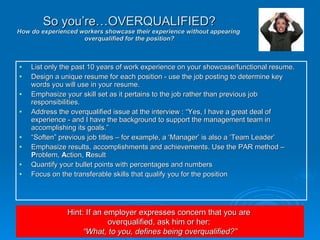 List only the past 10 years of work experience on your showcase/functional resume.  Design a unique resume for each position - use the job posting to determine key words you will use in your resume.  Emphasize your skill set as it pertains to the job rather than previous job responsibilities. Address the overqualified issue at the interview : “Yes, I have a great deal of experience - and I have the background to support the management team in accomplishing its goals.” “ Soften” previous job titles – for example, a ‘Manager’ is also a ‘Team Leader’  Emphasize results, accomplishments and achievements. Use the PAR method –  P roblem,  A ction,  R esult Quantify your bullet points with percentages and numbers Focus on the transferable skills that qualify you for the position So you’re…OVERQUALIFIED? How do experienced workers showcase their experience without appearing  overqualified for the position? Hint: If an employer expresses concern that you are  overqualified, ask him or her:  “ What, to you, defines being overqualified?” 