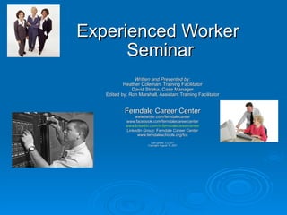 Experienced Worker  Seminar Written and Presented by: Heather Coleman. Training Facilitator David Straka, Case Manager Edited by: Ron Marshall, Assistant Training Facilitator Ferndale Career Center www.twitter.com/ferndalecareer www.facebook.com/ferndalecareercenter www.linkedin.com/in/ferndalecareercenter LinkedIn Group: Ferndale Career Center www.ferndaleschools.org/fcc Last update: 3.2.2011 Copyright: August 15, 2007 