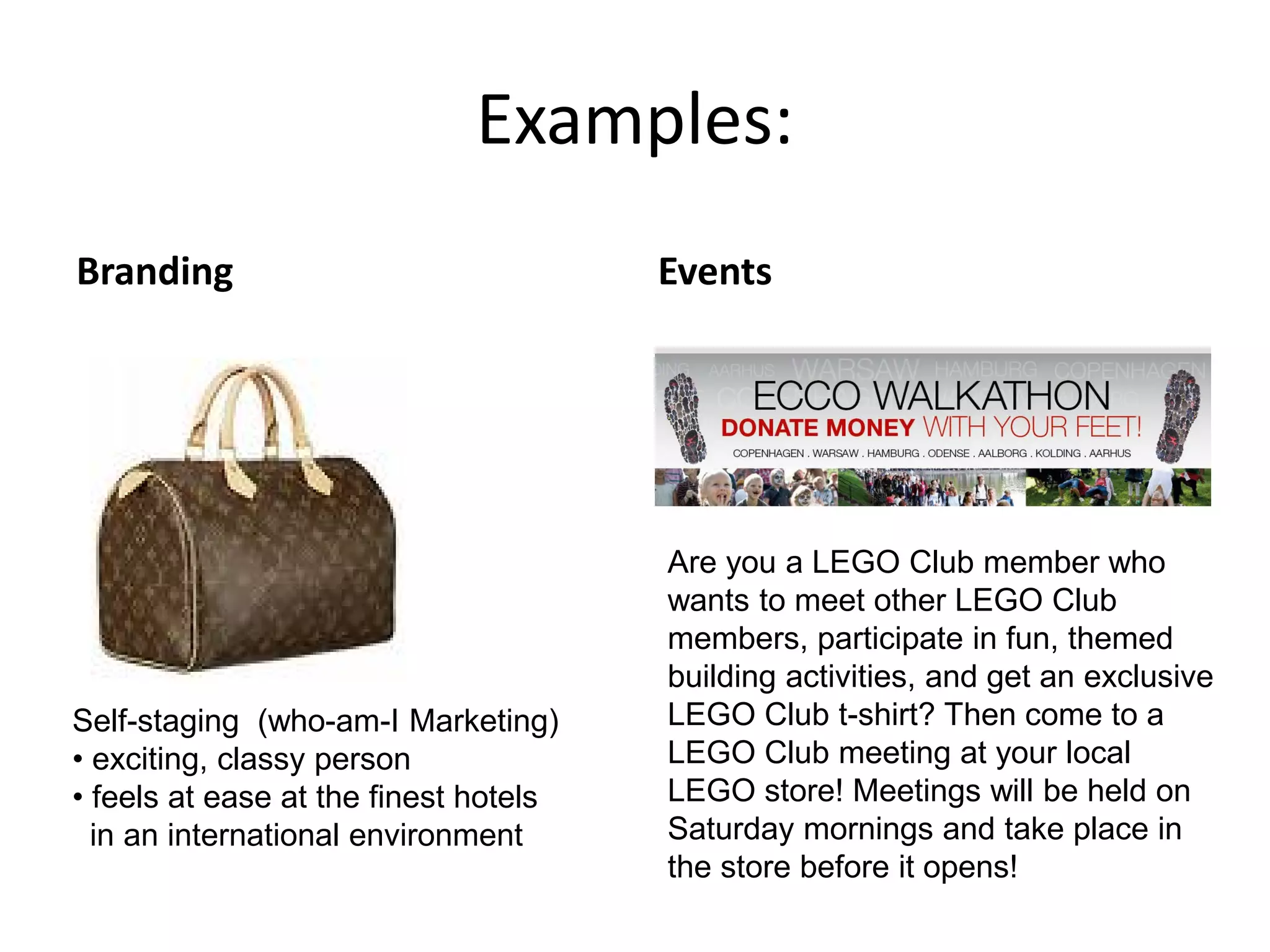 Examples:
Branding Events
Are you a LEGO Club member who
wants to meet other LEGO Club
members, participate in fun, themed
building activities, and get an exclusive
LEGO Club t-shirt? Then come to a
LEGO Club meeting at your local
LEGO store! Meetings will be held on
Saturday mornings and take place in
the store before it opens!
Self-staging (who-am-I Marketing)
• exciting, classy person
• feels at ease at the finest hotels
in an international environment
 